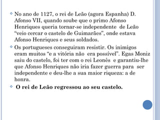 No ano de 1127, o rei de Leão (agora Espanha) D.
Afonso VII, quando soube que o primo Afonso
Henriques queria tornar-se independente de Leão
“veio cercar o castelo de Guimarães”, onde estava
Afonso Henriques e seus soldados.
 Os portugueses conseguiram resistir. Os inimigos
eram muitos “e a vitória não era possível”. Egas Moniz
saiu do castelo, foi ter com o rei Leonês e garantiu-lhe
que Afonso Henriques não iria fazer guerra para ser
independente e deu-lhe a sua maior riqueza: a de
honra.
 O rei de Leão regressou ao seu castelo.


 