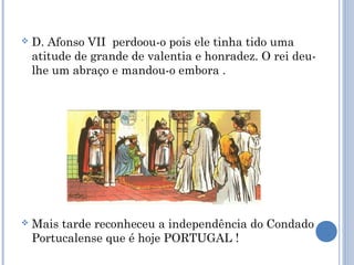 

D. Afonso VII perdoou-o pois ele tinha tido uma
atitude de grande de valentia e honradez. O rei deulhe um abraço e mandou-o embora .



Mais tarde reconheceu a independência do Condado
Portucalense que é hoje PORTUGAL !

 