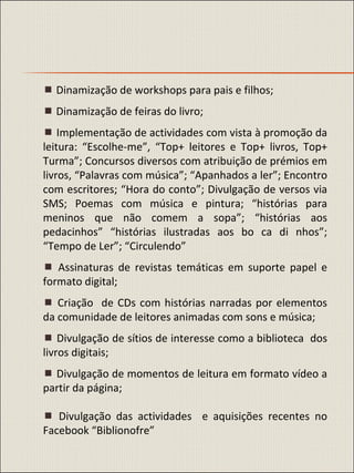    Dinamização de workshops para pais e filhos;    Dinamização de feiras do livro;    Implementação de actividades com vista à promoção da leitura: “Escolhe-me”, “Top+ leitores e Top+ livros, Top+ Turma”; Concursos diversos com atribuição de prémios em livros, “Palavras com música”; “Apanhados a ler”; Encontro com escritores; “Hora do conto”; Divulgação de versos via SMS; Poemas com música e pintura; “histórias para meninos que não comem a sopa”; “histórias aos pedacinhos” “histórias ilustradas aos bo ca di nhos”; “Tempo de Ler”; “Circulendo”    Assinaturas de revistas temáticas em suporte papel e formato digital;    Criação  de CDs com histórias narradas por elementos da comunidade de leitores animadas com sons e música;    Divulgação de sítios de interesse como a biblioteca  dos livros digitais;    Divulgação de momentos de leitura em formato vídeo a partir da página;    Divulgação das actividades  e aquisições recentes no Facebook “Biblionofre” 