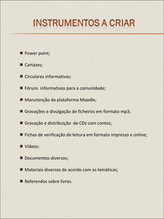    Power point;    Cartazes;    Circulares informativas;    Fóruns  informativos para a comunidade;    Manutenção da plataforma Moodle;    Gravações e divulgação de ficheiros em formato mp3;    Gravação e distribuição  de CDs com contos;    Fichas de verificação de leitura em formato impresso e online;    Vídeos;    Documentos diversos;    Materiais diversos de acordo com as temáticas;    Referendos sobre livros. 