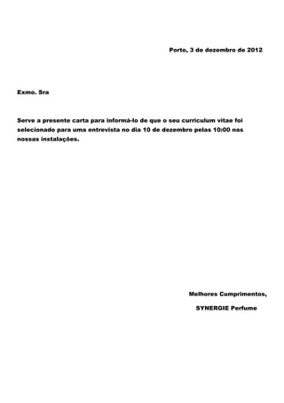 Porto, 3 de dezembro de 2012




Exmo. Sra



Serve a presente carta para informá-lo de que o seu curriculum vitae foi
selecionado para uma entrevista no dia 10 de dezembro pelas 10:00 nas
nossas instalações.




                                                      Melhores Cumprimentos,

                                                         SYNERGIE Perfume
 