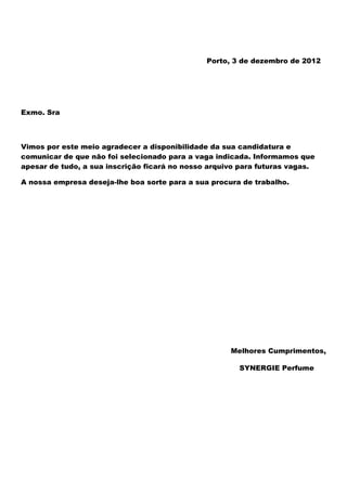 Porto, 3 de dezembro de 2012




Exmo. Sra



Vimos por este meio agradecer a disponibilidade da sua candidatura e
comunicar de que não foi selecionado para a vaga indicada. Informamos que
apesar de tudo, a sua inscrição ficará no nosso arquivo para futuras vagas.

A nossa empresa deseja-lhe boa sorte para a sua procura de trabalho.




                                                     Melhores Cumprimentos,

                                                       SYNERGIE Perfume
 