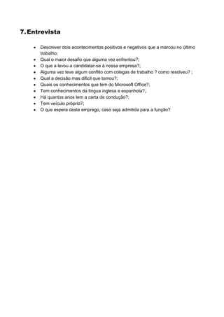 7. Entrevista

      Descrever dois acontecimentos positivos e negativos que a marcou no último
      trabalho;
      Qual o maior desafio que alguma vez enfrentou?;
      O que a levou a candidatar-se à nossa empresa?;
      Alguma vez teve algum conflito com colegas de trabalho ? como resolveu? ;
      Qual a decisão mas dificil que tomou?;
      Quais os conhecimentos que tem do Microsoft Office?;
      Tem conhecimentos da língua inglesa e espanhola?;
      Há quantos anos tem a carta de condução?;
      Tem veículo próprio?;
      O que espera deste emprego, caso seja admitida para a função?
 