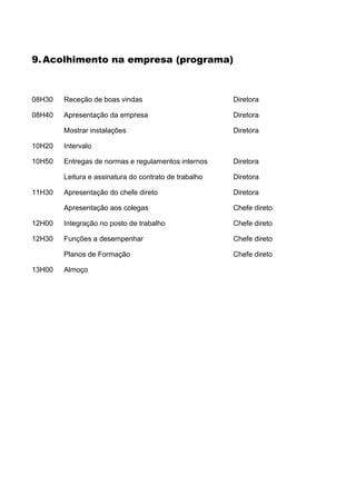 9. Acolhimento na empresa (programa)



08H30   Receção de boas vindas                         Diretora

08H40   Apresentação da empresa                        Diretora

        Mostrar instalações                            Diretora

10H20   Intervalo

10H50   Entregas de normas e regulamentos internos     Diretora

        Leitura e assinatura do contrato de trabalho   Diretora

11H30   Apresentação do chefe direto                   Diretora

        Apresentação aos colegas                       Chefe direto

12H00   Integração no posto de trabalho                Chefe direto

12H30   Funções a desempenhar                          Chefe direto

        Planos de Formação                             Chefe direto

13H00   Almoço
 