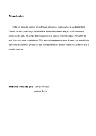 Conclusão:



   Tendo em conta os critérios preferênciais relevantes, selecionamos a candidata Sofia

Oliveira Ferreira para a vaga de secretária. Esta candidata em relação à outra teve uma

pontuação de 20% no campo das línguas sendo a cotação máxima exigida. Para além de

uma licenciatura que pretendemos 50%, tem mais experiência nesta área do que a candidata

Sónia Filipa Amarante. Em relação aos conhecimentos na área de informática também teve a

cotação máxima.




Trabalho realizado por:       Patrícia Andrade

                             Andreia Rocha
 