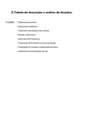 2. Tabela de descrição e análise de funções.


Funções: - Tratamento de correio;
           - Atendimento telefónico;

           - Tratamento das edições das revistas;

           - Solicitar orçamentos;

           - Apoio aos administrativos;

           - Tratamento administrativo de documentação;

           - Preparação de reuniões e elaboração de actas;

           - Tratamento da actualização do site.
 