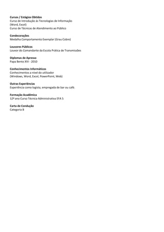 Cursos / Estágios Obtidos
Curso de Introdução ás Tecnologias de Informação
(Word, Excel)
Curso de Técnicas de Atendimento ao Público

Condecorações
Medalha Comportamento Exemplar (Grau Cobre)

Louvores Públicos
Louvor do Comandante da Escola Prática de Transmissões

Diplomas de Apresso
Papa Bento XIV - 2010

Conhecimentos Informáticos
Conhecimentos a nível do utilizador
(Windows, Word, Excel, PowerPoint, Web)

Outras Experiências
Experiência como logista, empregada de bar ou café.

Formação Acadêmica
12º ano Curso Técnica Administrativa EFA 5

Carta de Condução
Categoria B
 