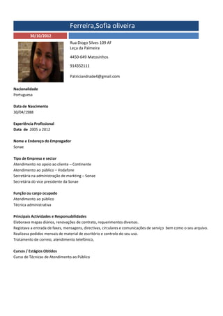 Ferreira,Sofia oliveira
         30/10/2012
                                Rua Diogo Silves 109 AF
                                Leça da Palmeira

                                4450-649 Matosinhos

                                914352111

                                Patriciandrade4@gmail.com

Nacionalidade
Portuguesa

Data de Nascimento
30/04/1988

Experiência Profissional
Data de 2005 a 2012

Nome e Endereço do Empregador
Sonae

Tipo de Empresa e sector
Atendimento no apoio ao cliente – Continente
Atendimento ao público – Vodafone
Secretária na administração de markting – Sonae
Secretária do vice presidente da Sonae

Função ou cargo ocupado
Atendimento ao público
Técnica administrativa

Principais Actividades e Responsabilidades
Elaborava mapas diários, renovações de contrato, requerimentos diversos.
Registava a entrada de faxes, mensagens, directivas, circulares e comunicações de serviço bem como o seu arquivo.
Realizava pedidos mensais de material de escritório e controlo do seu uso.
Tratamento de correio, atendimento telefónico,

Cursos / Estágios Obtidos
Curso de Técnicas de Atendimento ao Público
 