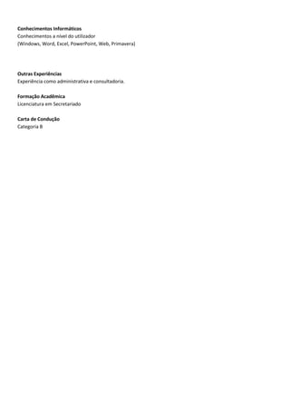 Conhecimentos Informáticos
Conhecimentos a nível do utilizador
(Windows, Word, Excel, PowerPoint, Web, Primavera)




Outras Experiências
Experiência como administrativa e consultadoria.

Formação Acadêmica
Licenciatura em Secretariado

Carta de Condução
Categoria B
 