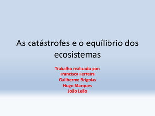 As catástrofes e o equílibrio dos
ecosistemas
Trabalho realizado por:
Francisco Ferreira
Guilherme Brigolas
Hugo Marques
João Leão
 