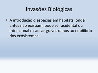 Invasôes Biológicas
• A introdução d espécies em habitats, onde
antes não existiam, pode ser acidental ou
intencional e causar graves danos ao equiíibrio
dos ecosistemas.
 