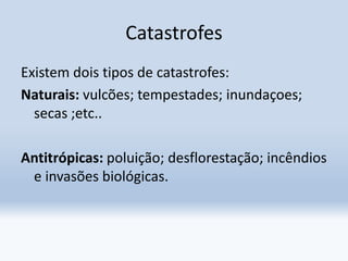 Catastrofes
Existem dois tipos de catastrofes:
Naturais: vulcões; tempestades; inundaçoes;
secas ;etc..
Antitrópicas: poluição; desflorestação; incêndios
e invasões biológicas.
 