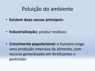 Poluição do ambiente
• Existem duas causas principais:
• Industrialização: produz resíduos
• Crescimento populacional: o humano exige
uma produção intensiva de alimento, com
recurso generalizado em fertilizantes e
pesticidas
 
