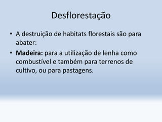 Desflorestação
• A destruição de habitats florestais são para
abater:
• Madeira: para a utilização de lenha como
combustível e também para terrenos de
cultivo, ou para pastagens.
 