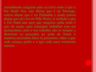 Actualmente ninguém sabe ao certo onde é que o
Pai Natal vive, uns dizem que é na Noruega,
outros dizem que é na Finlândia e ainda outros
dizem que ele vive no Pólo Norte. A verdade é que
o Pai Natal não quer que ninguém saiba onde é
que ele mora, para conseguir trabalhar sem ser
incomodado, pois o seu trabalho não se resume a
distribuir os presentes na noite de Natal, é
também necessário fazer os presentes, saber o que
cada criança pediu e o que cada uma realmente
merece.
 