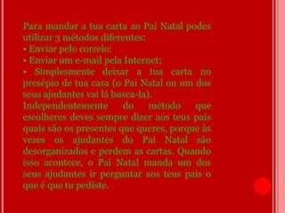 Para mandar a tua carta ao Pai Natal podes
utilizar 3 métodos diferentes:
• Enviar pelo correio:
• Enviar um e-mail pela Internet;
• Simplesmente deixar a tua carta no
presépio de tua casa (o Pai Natal ou um dos
seus ajudantes vai lá busca-la).
Independentemente       do     método   que
escolheres deves sempre dizer aos teus pais
quais são os presentes que queres, porque às
vezes os ajudantes do Pai Natal são
desorganizados e perdem as cartas. Quando
isso acontece, o Pai Natal manda um dos
seus ajudantes ir perguntar aos teus pais o
que é que tu pediste.
 