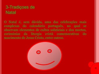 3-Tradiçoes de
 Natal

O Natal é, sem dúvida, uma das celebrações mais
complexas do calendário português, no qual se
observam elementos de cultos solsticiais e dos mortos,
cerimónias da liturgia cristã comemorativas do
nascimento de Jesus Cristo, entre outros.
 