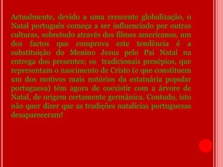 Actualmente, devido a uma crescente globalização, o
Natal português começa a ser influenciado por outras
culturas, sobretudo através dos filmes americanos, um
dos factos que comprova este tendência é a
substituição do Menino Jesus pelo Pai Natal na
entrega dos presentes; os tradicionais presépios, que
representam o nascimento de Cristo (e que constituem
um dos motivos mais notórios da estatuária popular
portuguesa) têm agora de coexistir com a árvore de
Natal, de origem certamente germânica. Contudo, isto
não quer dizer que as tradições natalícias portuguesas
desapareceram!
 