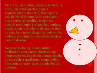 No dia 24 Dezembro, véspera de Natal, à
noite, em certas partes do país
(especialmente no norte) tem lugar a
ceia de Natal (chamada de consoada),
nesta serve-se bacalhau cozido e a
doçaria cerimonial (rabanadas, sonhos,
mexidos, etc.). Ainda no dia 24, no final
da ceia, há a missa do galo à meia-noite,
embora actualmente esta missa esteja a
cair em desuso.

No próprio dia 25, há um jantar
melhorado com carnes diversas, em
algumas zonas do país no almoço do dia
25 é servida a tradicional roupa-velha,
feita com os restos da consoada do dia
anterior.
 