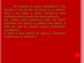 Um costume já quase esquecido é o de
durante a ceia do dia 24 evocar-se os mortos,
com o seu lugar à mesa, fazendo-se uma
duplicação da ceia para eles numa outra sala.
Em certas zonas queima-se cepo do Natal,
particular (nos lares), ou público (nos adros), à
volta do qual se cantam canções tradicionais
portuguesas.
O Natal é uma ocasião de ofertas e presentes
cerimoniais: as consoadas.
 