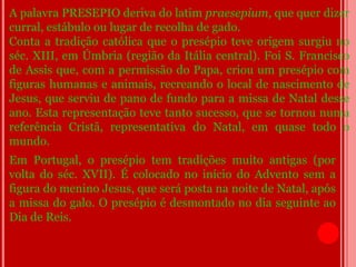 A palavra PRESEPIO deriva do latim praesepium, que quer dizer
curral, estábulo ou lugar de recolha de gado.
Conta a tradição católica que o presépio teve origem surgiu no
séc. XIII, em Úmbria (região da Itália central). Foi S. Francisco
de Assis que, com a permissão do Papa, criou um presépio com
figuras humanas e animais, recreando o local de nascimento de
Jesus, que serviu de pano de fundo para a missa de Natal desse
ano. Esta representação teve tanto sucesso, que se tornou numa
referência Cristã, representativa do Natal, em quase todo o
mundo.
Em Portugal, o presépio tem tradições muito antigas (por
volta do séc. XVII). É colocado no início do Advento sem a
figura do menino Jesus, que será posta na noite de Natal, após
a missa do galo. O presépio é desmontado no dia seguinte ao
Dia de Reis.
 