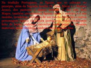 Na tradição Portuguesa, as figuras que se colocam no
presépio, além da Sagrada família (S. José, Maria e o Menino
Jesus), dos pastores e alguns animais, e dos três Reis
Magos, também encontramos figuras como o moleiro e o seu
moinho, lavadeiras, membros de um rancho folclórico e outros
personagens típicos da cultura portuguesa. Tradicionalmente
feito de barro, podemos encontrar ainda peças de diversos
materiais, desde tecido ou madeira até porcelana fina.
 