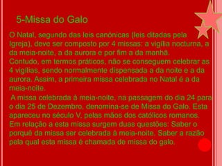 5-Missa do Galo
O Natal, segundo das leis canónicas (leis ditadas pela
Igreja), deve ser composto por 4 missas: a vigília nocturna, a
da meia-noite, a da aurora e por fim a da manhã.
Contudo, em termos práticos, não se conseguem celebrar as
4 vigílias, sendo normalmente dispensada a da noite e a da
aurora. Assim, a primeira missa celebrada no Natal é a da
meia-noite.
 A missa celebrada à meia-noite, na passagem do dia 24 para
o dia 25 de Dezembro, denomina-se de Missa do Galo. Esta
apareceu no século V, pelas mãos dos católicos romanos.
Em relação a esta missa surgem duas questões: Saber o
porquê da missa ser celebrada à meia-noite. Saber a razão
pela qual esta missa é chamada de missa do galo.
 