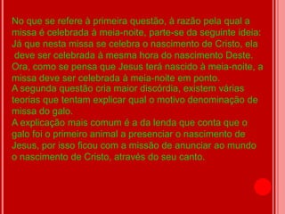 No que se refere à primeira questão, à razão pela qual a
missa é celebrada à meia-noite, parte-se da seguinte ideia:
Já que nesta missa se celebra o nascimento de Cristo, ela
 deve ser celebrada à mesma hora do nascimento Deste.
Ora, como se pensa que Jesus terá nascido à meia-noite, a
missa deve ser celebrada à meia-noite em ponto.
A segunda questão cria maior discórdia, existem várias
teorias que tentam explicar qual o motivo denominação de
missa do galo.
A explicação mais comum é a da lenda que conta que o
galo foi o primeiro animal a presenciar o nascimento de
Jesus, por isso ficou com a missão de anunciar ao mundo
o nascimento de Cristo, através do seu canto.
 