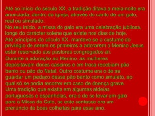 Até ao início do século XX, a tradição ditava a meia-noite era
anunciada, dentro da igreja, através do canto de um galo,
real ou simulado.
No seu início, a missa do galo era uma celebração jubilosa,
longe do carácter solene que existe nos dias de hoje.
Até princípios do século XX, manteve-se o costume do
privilégio de serem os primeiros a adorarem o Menino Jesus
estar reservado aos pastores congregados ali.
Durante a adoração ao Menino, as mulheres
depositavam doces caseiros e em troca recebiam pão
bento ou pão do Natal. Outro costume era o de se
guardar um pedaço desse pão bento como amuleto, ao
qual só se podia recorrer em caso de doença grave.
Uma tradição que existia em algumas aldeias
portuguesas e espanholas, era o de se levar um galo
para a Missa do Galo, se este cantasse era um
prenúncio de boas colheitas para esse ano.
 