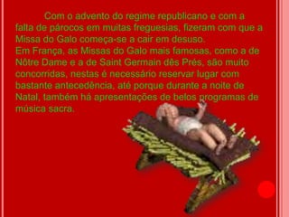Com o advento do regime republicano e com a
falta de párocos em muitas freguesias, fizeram com que a
Missa do Galo começa-se a cair em desuso.
Em França, as Missas do Galo mais famosas, como a de
Nôtre Dame e a de Saint Germain dês Prés, são muito
concorridas, nestas é necessário reservar lugar com
bastante antecedência, até porque durante a noite de
Natal, também há apresentações de belos programas de
música sacra.
 