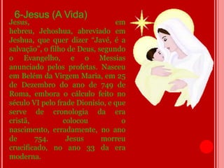 6-Jesus (A Vida)
Jesus,                           em
hebreu, Jehoshua, abreviado em
Jeshua, que quer dizer “Javé, é a
salvação”, o filho de Deus, segundo
o Evangelho, e o Messias
anunciado pelos profetas. Nasceu
em Belém da Virgem Maria, em 25
de Dezembro do ano de 749 de
Roma, embora o cálculo feito no
século VI pelo frade Dionísio, e que
serve de cronologia da era
cristã,          colocou           o
nascimento, erradamente, no ano
de      754.      Jesus      morreu
crucificado, no ano 33 da era
moderna.
 