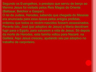 Segundo os Evangelhos, o presépio que serviu de berço ao
Menino Jesus foi visitado pelos Reis Magos do Oriente
(Baltasar, Belchior e Gaspar).
O rei da Judeia, Herodes, sabendo que chegada do Messias
era anunciada para essa época pelos antigos profetas,
ordenou que todos os recém-nascidos fossem assassinados.
Perante isto, José (pai adoptivo de Jesus) e Maria decidiram
fugir para o Egipto, para salvarem a vida de Jesus. Só depois
da morte de Herodes, esta família voltou para Nazaré, na
Galileia. Aqui Jesus cresceu, ajudando seu pai adoptivo no
trabalho de carpinteiro.
 