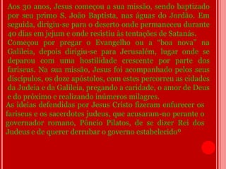 Aos 30 anos, Jesus começou a sua missão, sendo baptizado
 por seu primo S. João Baptista, nas águas do Jordão. Em
 seguida, dirigiu-se para o deserto onde permaneceu durante
 40 dias em jejum e onde resistiu às tentações de Satanás.
 Começou por pregar o Evangelho ou a “boa nova” na
 Galileia, depois dirigiu-se para Jerusalém, lugar onde se
 deparou com uma hostilidade crescente por parte dos
 fariseus. Na sua missão, Jesus foi acompanhado pelos seus
 discípulos, os doze apóstolos, com estes percorreu as cidades
 da Judeia e da Galileia, pregando a caridade, o amor de Deus
 e do próximo e realizando inúmeros milagres.
As ideias defendidas por Jesus Cristo fizeram enfurecer os
fariseus e os sacerdotes judeus, que acusaram-no perante o
governador romano, Pôncio Pilatos, de se dizer Rei dos
Judeus e de querer derrubar o governo estabelecidoº.
 