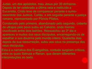 Judas, um dos apóstolos, traiu Jesus por 30 dinheiros.
Depois de ter celebrado a última ceia e instituído a
Eucaristia, Cristo teve de comparecer perante o sumo-
sacerdote dos Judeus, Caifás, e em seguida perante a justiça
romana, representada por Pôncio Pilatos.
 Condenado pelo primeiro, abandonado pelo segundo, coberto
 de ultrajes pelo povo subiu ao Calvário, onde morreu
 crucificado entre dois ladrões. Ressuscitou ao 3º dia e
 apareceu a muitos dos seus discípulos, encarregando-os de
 espalhar a sua doutrina pelo mundo inteiro. Quarenta dias
 depois da sua ressurreição, subiu aos céus na presença dos
 seus discípulos.
Esta é a narrativa dos Evangelhos, contudo surgiram críticos,
entre os quais Satruss e Renan, que deram diferentes
interpretações ao texto.
 
