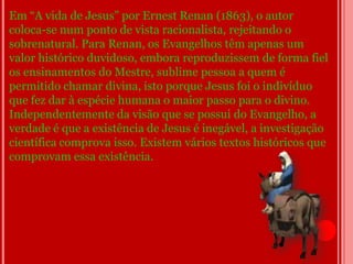 Em “A vida de Jesus” por Ernest Renan (1863), o autor
coloca-se num ponto de vista racionalista, rejeitando o
sobrenatural. Para Renan, os Evangelhos têm apenas um
valor histórico duvidoso, embora reproduzissem de forma fiel
os ensinamentos do Mestre, sublime pessoa a quem é
permitido chamar divina, isto porque Jesus foi o indivíduo
que fez dar à espécie humana o maior passo para o divino.
Independentemente da visão que se possui do Evangelho, a
verdade é que a existência de Jesus é inegável, a investigação
científica comprova isso. Existem vários textos históricos que
comprovam essa existência.
 