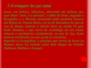7-A imagem do pai natal
Jesus, em hebreu, Jehoshua, abreviado em Jeshua, que
quer dizer “Javé, é a salvação”, o filho de Deus, segundo o
Evangelho, e o Messias anunciado pelos profetas. Nasceu
em Belém da Virgem Maria, em 25 de Dezembro do ano de
749 de Roma, embora o cálculo feito no século VI pelo
frade Dionísio, e que serve de cronologia da era cristã,
colocou o nascimento, erradamente, no ano de 754. Jesus
morreu crucificado, no ano 33 da era moderna.
Segundo os Evangelhos, o presépio que serviu de berço ao
Menino Jesus foi visitado pelos Reis Magos do Oriente
(Baltasar, Belchior e Gaspar).
 