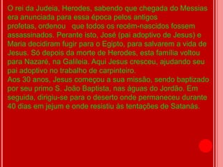 O rei da Judeia, Herodes, sabendo que chegada do Messias
era anunciada para essa época pelos antigos
profetas, ordenou que todos os recém-nascidos fossem
assassinados. Perante isto, José (pai adoptivo de Jesus) e
Maria decidiram fugir para o Egipto, para salvarem a vida de
Jesus. Só depois da morte de Herodes, esta família voltou
para Nazaré, na Galileia. Aqui Jesus cresceu, ajudando seu
pai adoptivo no trabalho de carpinteiro.
Aos 30 anos, Jesus começou a sua missão, sendo baptizado
por seu primo S. João Baptista, nas águas do Jordão. Em
seguida, dirigiu-se para o deserto onde permaneceu durante
40 dias em jejum e onde resistiu às tentações de Satanás.
 