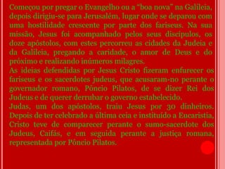 Começou por pregar o Evangelho ou a “boa nova” na Galileia,
depois dirigiu-se para Jerusalém, lugar onde se deparou com
uma hostilidade crescente por parte dos fariseus. Na sua
missão, Jesus foi acompanhado pelos seus discípulos, os
doze apóstolos, com estes percorreu as cidades da Judeia e
da Galileia, pregando a caridade, o amor de Deus e do
próximo e realizando inúmeros milagres.
As ideias defendidas por Jesus Cristo fizeram enfurecer os
fariseus e os sacerdotes judeus, que acusaram-no perante o
governador romano, Pôncio Pilatos, de se dizer Rei dos
Judeus e de querer derrubar o governo estabelecido.
Judas, um dos apóstolos, traiu Jesus por 30 dinheiros.
Depois de ter celebrado a última ceia e instituído a Eucaristia,
Cristo teve de comparecer perante o sumo-sacerdote dos
Judeus, Caifás, e em seguida perante a justiça romana,
representada por Pôncio Pilatos.
 