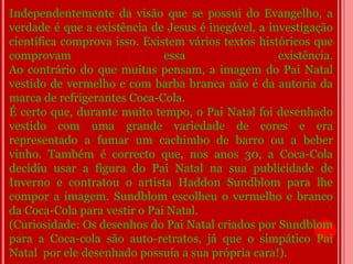 Independentemente da visão que se possui do Evangelho, a
verdade é que a existência de Jesus é inegável, a investigação
científica comprova isso. Existem vários textos históricos que
comprovam                     essa                  existência.
Ao contrário do que muitas pensam, a imagem do Pai Natal
vestido de vermelho e com barba branca não é da autoria da
marca de refrigerantes Coca-Cola.
É certo que, durante muito tempo, o Pai Natal foi desenhado
vestido com uma grande variedade de cores e era
representado a fumar um cachimbo de barro ou a beber
vinho. Também é correcto que, nos anos 30, a Coca-Cola
decidiu usar a figura do Pai Natal na sua publicidade de
Inverno e contratou o artista Haddon Sundblom para lhe
compor a imagem. Sundblom escolheu o vermelho e branco
da Coca-Cola para vestir o Pai Natal.
(Curiosidade: Os desenhos do Pai Natal criados por Sundblom
para a Coca-cola são auto-retratos, já que o simpático Pai
Natal por ele desenhado possuía a sua própria cara!).
 