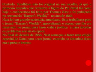 Contudo, Sundblom não foi original na sua escolha, já que o
primeiro desenho que retratava a figura do Pai Natal tal como
hoje o conhecemos foi feito por Thomas Nast e foi publicado
no semanário “Harper’s Weekly”, no ano de 1866.
Nast foi um grande cartonista americano. Este trabalhava para
o jornal "Harper's Weekly", aproveitando o espaço que lhe era
reservado no jornal para fazer crítica política e para abordar
os problemas sociais da época.
No final da década de 1880, Nast começou a fazer uma edição
especial de Natal para o seu jornal, contudo os desenhos deste
era a preto e branco.
 
