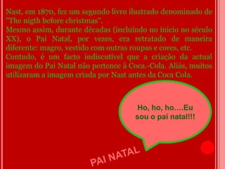 Nast, em 1870, fez um segundo livro ilustrado denominado de
"The nigth before christmas".
Mesmo assim, durante décadas (incluíndo no ínicio no século
XX), o Pai Natal, por vezes, era retratado de maneira
diferente: magro, vestido com outras roupas e cores, etc.
Contudo, é um facto indiscutível que a criação da actual
imagem do Pai Natal não pertence à Coca.-Cola. Aliás, muitos
utilizaram a imagem criada por Nast antes da Coca Cola.



                                      Ho, ho, ho….Eu
                                     sou o pai natal!!!
 