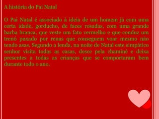A história do Pai Natal

O Pai Natal é associado à ideia de um homem já com uma
certa idade, gorducho, de faces rosadas, com uma grande
barba branca, que veste um fato vermelho e que conduz um
trenó puxado por renas que conseguem voar mesmo não
tendo asas. Segundo a lenda, na noite de Natal este simpático
senhor visita todas as casas, desce pela chaminé e deixa
presentes a todas as crianças que se comportaram bem
durante todo o ano.
 