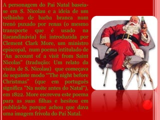 A personagem do Pai Natal baseia-
se em S. Nicolau e a ideia de um
velhinho de barba branca num
trenó puxado por renas (o mesmo
transporte que é usado na
Escandinávia) foi introduzida por
Clement Clark More, um ministro
episcopal, num poema intitulado de
"An account of a visit from Saint
Nicolas" (tradução: Um relato da
visita de S. Nicolau) que começava
de seguinte modo “'The night before
Christmas” (que em português
significa "Na noite antes do Natal"),
em 1822. More escreveu este poema
para as suas filhas e hesitou em
publicá-lo porque achou que dava
uma imagem frívola do Pai Natal.
 