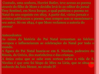 Contudo, uma senhora, Harriet Butler, teve acesso ao poema
através do filho de More e decidiu levá-lo ao editor do jornal
Troy Sentinel, em Nova Iorque, o qual publicou o poema no
Natal do ano seguinte em 1823. A partir daí, vários jornais e
revistas publicaram o poema, mas sempre sem se mencionar o
seu autor. Só em 1844, é que More reclamou a autoria do
poema!

Antecedentes
As raízes da história do Pai Natal remontam ao folclore
europeu e influenciaram as celebrações do Natal por todo o
mundo.
A figura do Pai Natal baseia-se em S. Nicolau, padroeiro da
Rússia, da Grécia, dos marinheiros e das crianças.
A única coisa que se sabe com certeza sobre a vida de S.
Nicolau é que este foi bispo de Mira na Lícia, que se situa no
sudoeste da Ásia Menor, no século IV d.C.
 