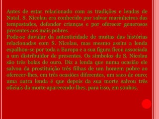 Antes de estar relacionado com as tradições e lendas de
Natal, S. Nicolau era conhecido por salvar marinheiros das
tempestades, defender crianças e por oferecer generosos
presentes aos mais pobres.
Pode-se duvidar da autenticidade de muitas das histórias
relacionadas com S. Nicolau, mas mesmo assim a lenda
espalhou-se por toda a Europa e a sua figura ficou associada
a um distribuidor de presentes. Os símbolos de S. Nicolau
são três bolas de ouro. Diz a lenda que numa ocasião ele
salvou da prostituição três filhas de um homem pobre ao
oferecer-lhes, em três ocasiões diferentes, um saco de ouro;
uma outra lenda é que depois da sua morte salvou três
oficiais da morte aparecendo-lhes, para isso, em sonhos.
 