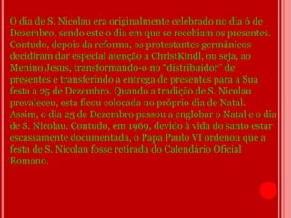O dia de S. Nicolau era originalmente celebrado no dia 6 de
Dezembro, sendo este o dia em que se recebiam os presentes.
Contudo, depois da reforma, os protestantes germânicos
decidiram dar especial atenção a ChristKindl, ou seja, ao
Menino Jesus, transformando-o no “distribuidor” de
presentes e transferindo a entrega de presentes para a Sua
festa a 25 de Dezembro. Quando a tradição de S. Nicolau
prevaleceu, esta ficou colocada no próprio dia de Natal.
Assim, o dia 25 de Dezembro passou a englobar o Natal e o dia
de S. Nicolau. Contudo, em 1969, devido à vida do santo estar
escassamente documentada, o Papa Paulo VI ordenou que a
festa de S. Nicolau fosse retirada do Calendário Oficial
Romano.
 