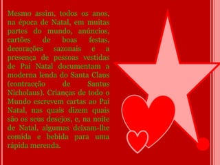 Mesmo assim, todos os anos,
na época de Natal, em muitas
partes do mundo, anúncios,
cartões   de     boas     festas,
decorações sazonais e a
presença de pessoas vestidas
de Pai Natal documentam a
moderna lenda do Santa Claus
(contracção      de      Santus
Nicholaus). Crianças de todo o
Mundo escrevem cartas ao Pai
Natal, nas quais dizem quais
são os seus desejos, e, na noite
de Natal, algumas deixam-lhe
comida e bebida para uma
rápida merenda.
 