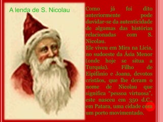 A lenda de S. Nicolau   Como       já    foi    dito
                        anteriormente          pode
                        duvidar-se da autenticidade
                        de algumas das histórias
                        relacionadas      com     S.
                        Nicolau.
                        Ele viveu em Mira na Lícia,
                        no sudoeste da Ásia Menor
                        (onde hoje se situa a
                        Turquia).      Filho     de
                        Eipifânio e Joana, devotos
                        cristãos, que lhe deram o
                        nome de Nicolau que
                        significa “pessoa virtuosa”,
                        este nasceu em 350 d.C.,
                        em Patara, uma cidade com
                        um porto movimentado.
 