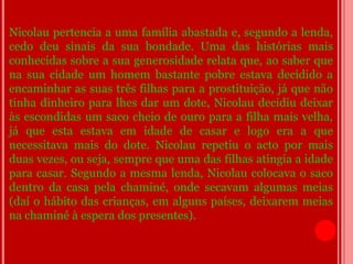 Nicolau pertencia a uma família abastada e, segundo a lenda,
cedo deu sinais da sua bondade. Uma das histórias mais
conhecidas sobre a sua generosidade relata que, ao saber que
na sua cidade um homem bastante pobre estava decidido a
encaminhar as suas três filhas para a prostituição, já que não
tinha dinheiro para lhes dar um dote, Nicolau decidiu deixar
às escondidas um saco cheio de ouro para a filha mais velha,
já que esta estava em idade de casar e logo era a que
necessitava mais do dote. Nicolau repetiu o acto por mais
duas vezes, ou seja, sempre que uma das filhas atingia a idade
para casar. Segundo a mesma lenda, Nicolau colocava o saco
dentro da casa pela chaminé, onde secavam algumas meias
(daí o hábito das crianças, em alguns países, deixarem meias
na chaminé à espera dos presentes).
 