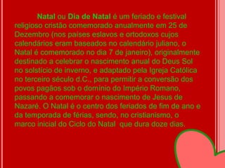 Natal ou Dia de Natal é um feriado e festival
religioso cristão comemorado anualmente em 25 de
Dezembro (nos países eslavos e ortodoxos cujos
calendários eram baseados no calendário juliano, o
Natal é comemorado no dia 7 de janeiro), originalmente
destinado a celebrar o nascimento anual do Deus Sol
no solstício de inverno, e adaptado pela Igreja Católica
no terceiro século d.C., para permitir a conversão dos
povos pagãos sob o domínio do Império Romano,
passando a comemorar o nascimento de Jesus de
Nazaré. O Natal é o centro dos feriados de fim de ano e
da temporada de férias, sendo, no cristianismo, o
marco inicial do Ciclo do Natal que dura doze dias.
 